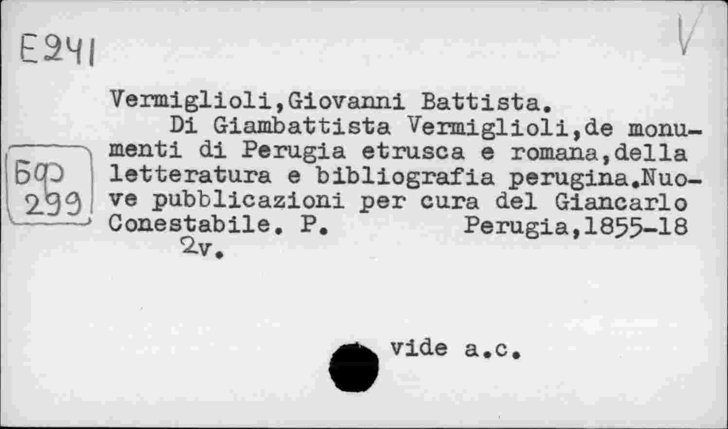 ﻿Е2ЧІ
5cd
Vermiglioli,Giovanni Battista.
Di Giambattista Vermiglioli,de monument! di Perugia etrusca e romana,della letteratura e bibliografia perugina.Nuo-ve pubblicazioni per cura del Giancarlo Conestabile. P.	Perugia,1855-18
2-v.
vide
a.c.